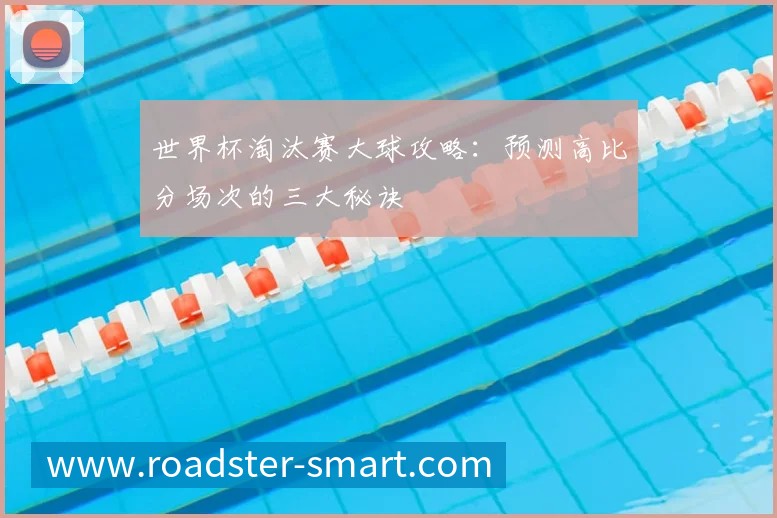世界杯淘汰赛大球攻略:预测高比分场次的三大秘诀
